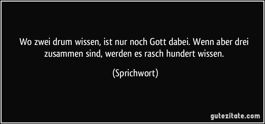 Wo zwei drum wissen, ist nur noch Gott dabei. Wenn aber drei zusammen sind, werden es rasch hundert wissen. (Sprichwort)