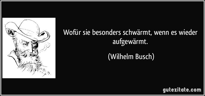 Wofür sie besonders schwärmt, wenn es wieder aufgewärmt. (Wilhelm Busch)