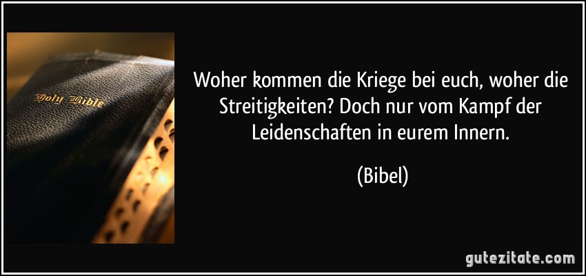 Woher kommen die Kriege bei euch, woher die Streitigkeiten? Doch nur vom Kampf der Leidenschaften in eurem Innern. (Bibel)