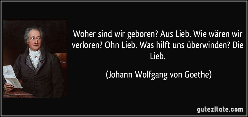 Woher sind wir geboren? Aus Lieb. Wie wären wir verloren? Ohn Lieb. Was hilft uns überwinden? Die Lieb. (Johann Wolfgang von Goethe)