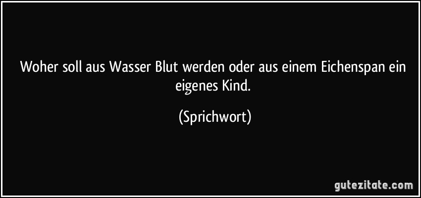 Woher soll aus Wasser Blut werden oder aus einem Eichenspan ein eigenes Kind. (Sprichwort)