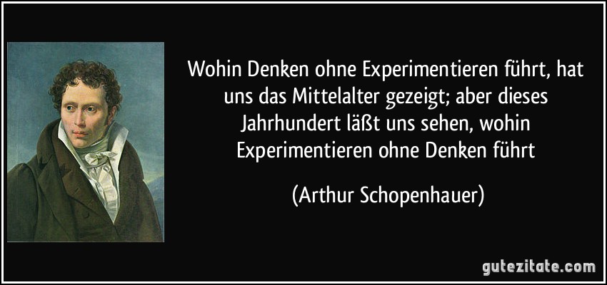 Wohin Denken ohne Experimentieren führt, hat uns das Mittelalter gezeigt; aber dieses Jahrhundert läßt uns sehen, wohin Experimentieren ohne Denken führt (Arthur Schopenhauer)