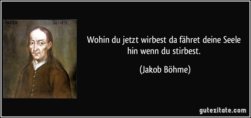 Wohin du jetzt wirbest da fähret deine Seele hin wenn du stirbest. (Jakob Böhme)