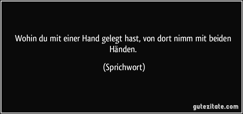 Wohin du mit einer Hand gelegt hast, von dort nimm mit beiden Händen. (Sprichwort)