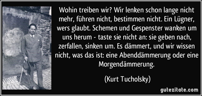 Wohin treiben wir? Wir lenken schon lange nicht mehr, führen nicht, bestimmen nicht. Ein Lügner, wers glaubt. Schemen und Gespenster wanken um uns herum - taste sie nicht an: sie geben nach, zerfallen, sinken um. Es dämmert, und wir wissen nicht, was das ist: eine Abenddämmerung oder eine Morgendämmerung. (Kurt Tucholsky)