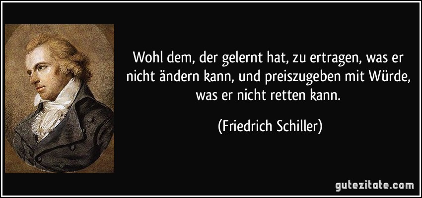 Wohl dem, der gelernt hat, zu ertragen, was er nicht ändern kann, und preiszugeben mit Würde, was er nicht retten kann. (Friedrich Schiller)