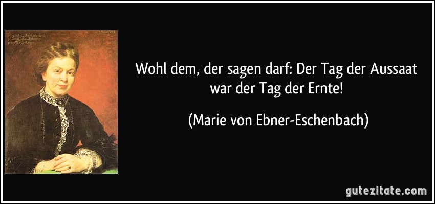 Wohl dem, der sagen darf: Der Tag der Aussaat war der Tag der Ernte! (Marie von Ebner-Eschenbach)