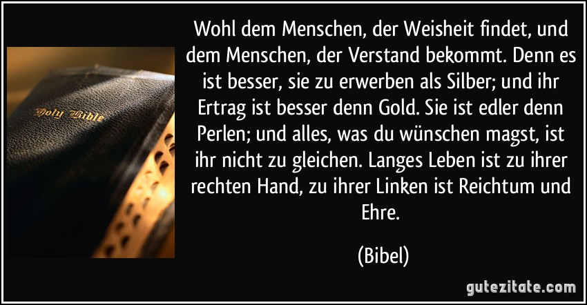 Wohl dem Menschen, der Weisheit findet, und dem Menschen, der Verstand bekommt. Denn es ist besser, sie zu erwerben als Silber; und ihr Ertrag ist besser denn Gold. Sie ist edler denn Perlen; und alles, was du wünschen magst, ist ihr nicht zu gleichen. Langes Leben ist zu ihrer rechten Hand, zu ihrer Linken ist Reichtum und Ehre. (Bibel)