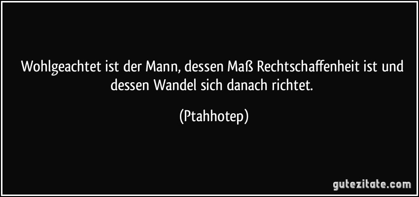 Wohlgeachtet ist der Mann, dessen Maß Rechtschaffenheit ist und dessen Wandel sich danach richtet. (Ptahhotep)