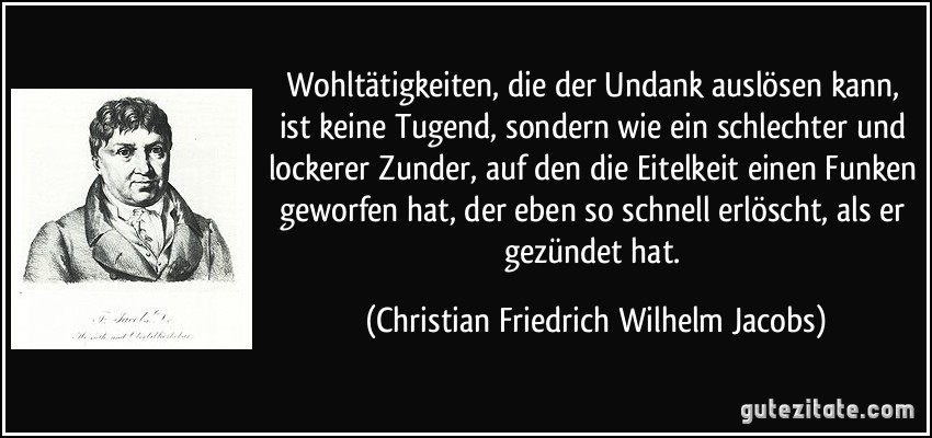 Wohltätigkeiten, die der Undank auslösen kann, ist keine Tugend, sondern wie ein schlechter und lockerer Zunder, auf den die Eitelkeit einen Funken geworfen hat, der eben so schnell erlöscht, als er gezündet hat. (Christian Friedrich Wilhelm Jacobs)