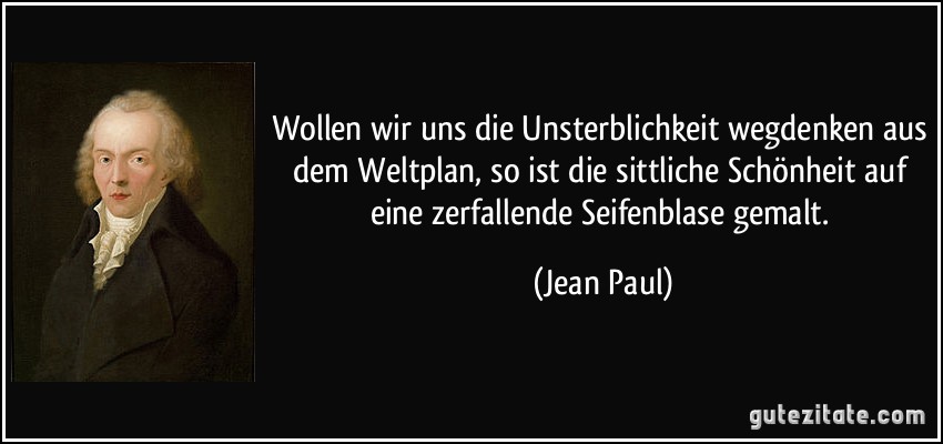 Wollen wir uns die Unsterblichkeit wegdenken aus dem Weltplan, so ist die sittliche Schönheit auf eine zerfallende Seifenblase gemalt. (Jean Paul)