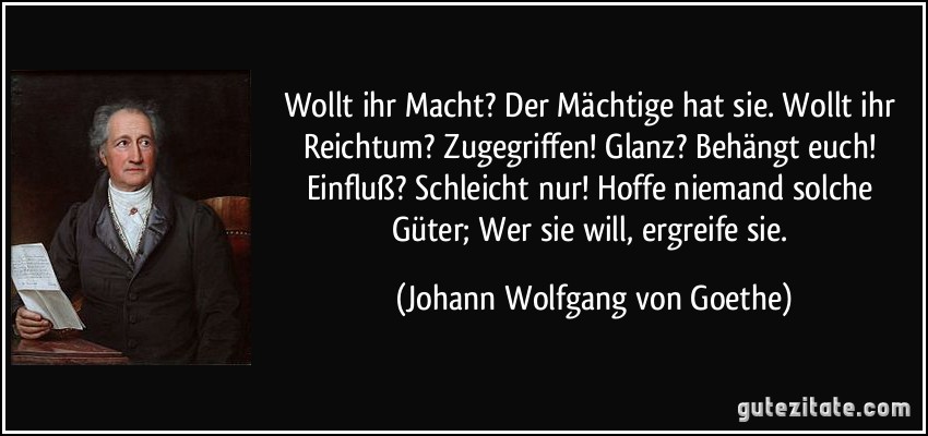 Wollt ihr Macht? Der Mächtige hat sie. Wollt ihr Reichtum? Zugegriffen! Glanz? Behängt euch! Einfluß? Schleicht nur! Hoffe niemand solche Güter; Wer sie will, ergreife sie. (Johann Wolfgang von Goethe)