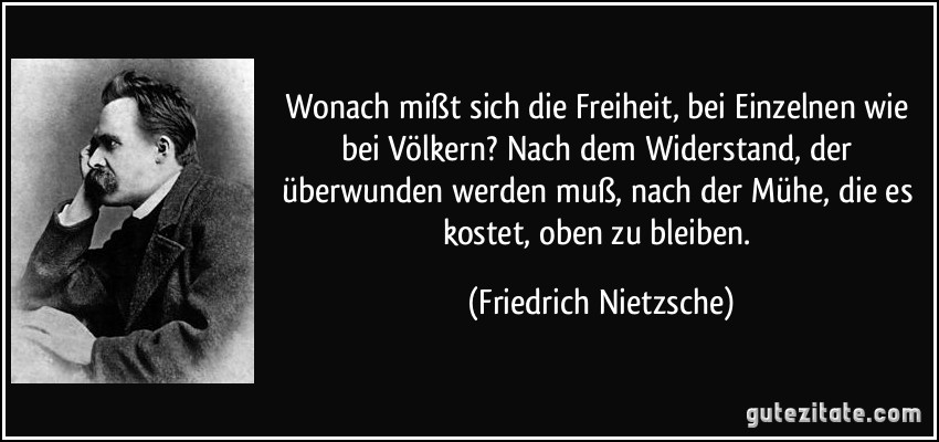 Wonach mißt sich die Freiheit, bei Einzelnen wie bei Völkern? Nach dem Widerstand, der überwunden werden muß, nach der Mühe, die es kostet, oben zu bleiben. (Friedrich Nietzsche)