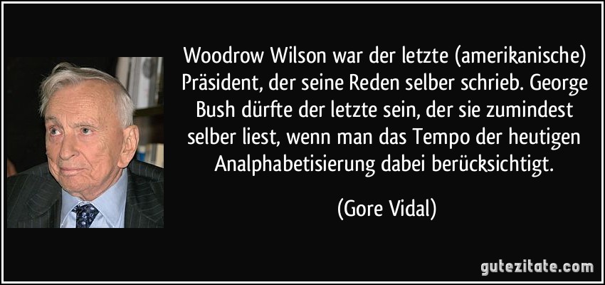 Woodrow Wilson war der letzte (amerikanische) Präsident, der seine Reden selber schrieb. George Bush dürfte der letzte sein, der sie zumindest selber liest, wenn man das Tempo der heutigen Analphabetisierung dabei berücksichtigt. (Gore Vidal)