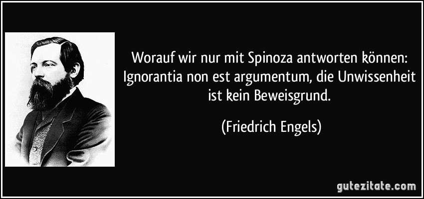 Worauf wir nur mit Spinoza antworten können: Ignorantia non est argumentum, die Unwissenheit ist kein Beweisgrund. (Friedrich Engels)