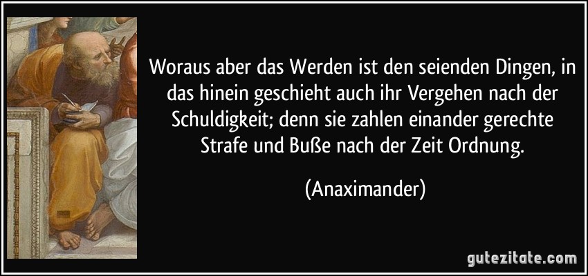 Woraus aber das Werden ist den seienden Dingen, in das hinein geschieht auch ihr Vergehen nach der Schuldigkeit; denn sie zahlen einander gerechte Strafe und Buße nach der Zeit Ordnung. (Anaximander)