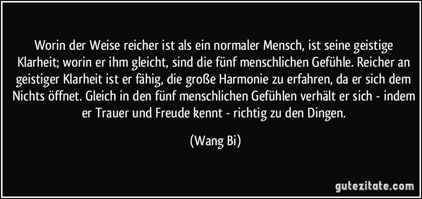 Worin der Weise reicher ist als ein normaler Mensch, ist seine geistige Klarheit; worin er ihm gleicht, sind die fünf menschlichen Gefühle. Reicher an geistiger Klarheit ist er fähig, die große Harmonie zu erfahren, da er sich dem Nichts öffnet. Gleich in den fünf menschlichen Gefühlen verhält er sich - indem er Trauer und Freude kennt - richtig zu den Dingen. (Wang Bi)