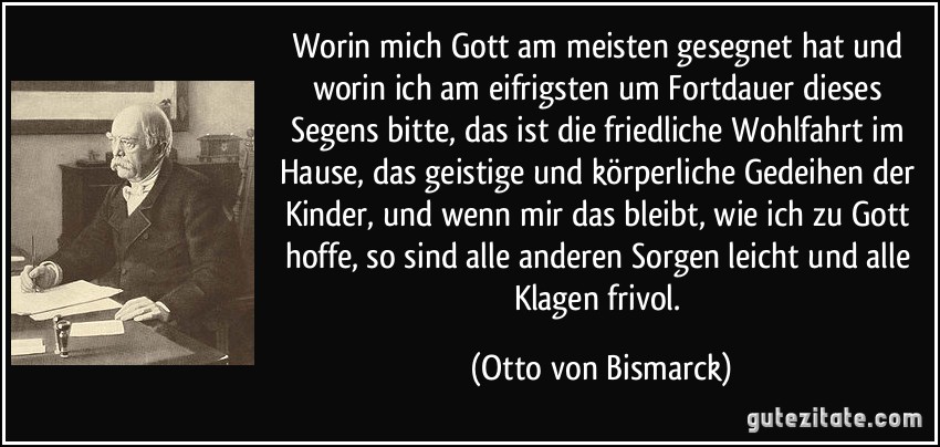 Worin mich Gott am meisten gesegnet hat und worin ich am eifrigsten um Fortdauer dieses Segens bitte, das ist die friedliche Wohlfahrt im Hause, das geistige und körperliche Gedeihen der Kinder, und wenn mir das bleibt, wie ich zu Gott hoffe, so sind alle anderen Sorgen leicht und alle Klagen frivol. (Otto von Bismarck)