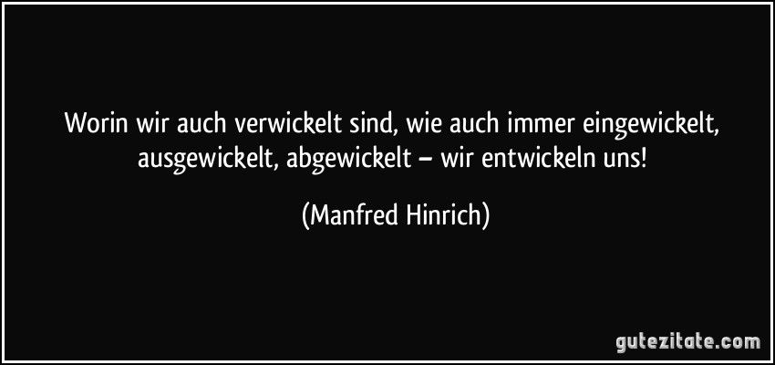 Worin wir auch verwickelt sind, wie auch immer eingewickelt, ausgewickelt, abgewickelt – wir entwickeln uns! (Manfred Hinrich)