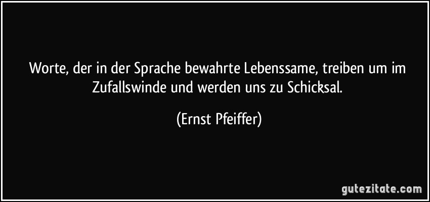 Worte, der in der Sprache bewahrte Lebenssame, treiben um im Zufallswinde und werden uns zu Schicksal. (Ernst Pfeiffer)