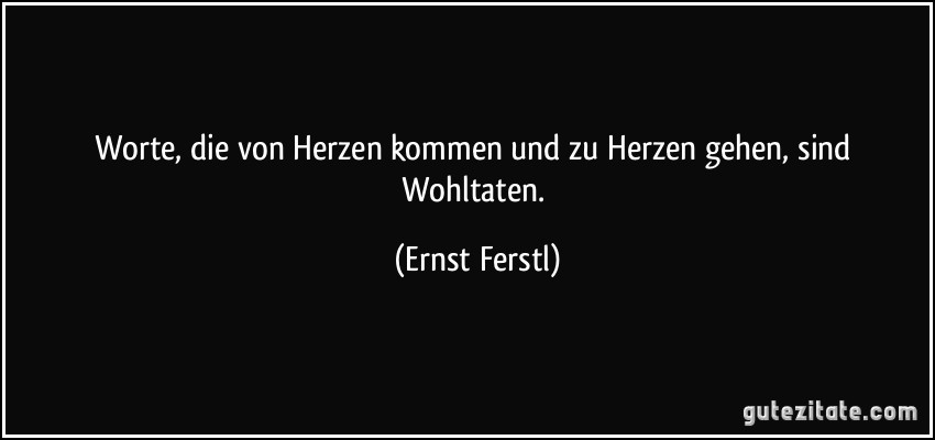 Worte, die von Herzen kommen und zu Herzen gehen, sind Wohltaten. (Ernst Ferstl)