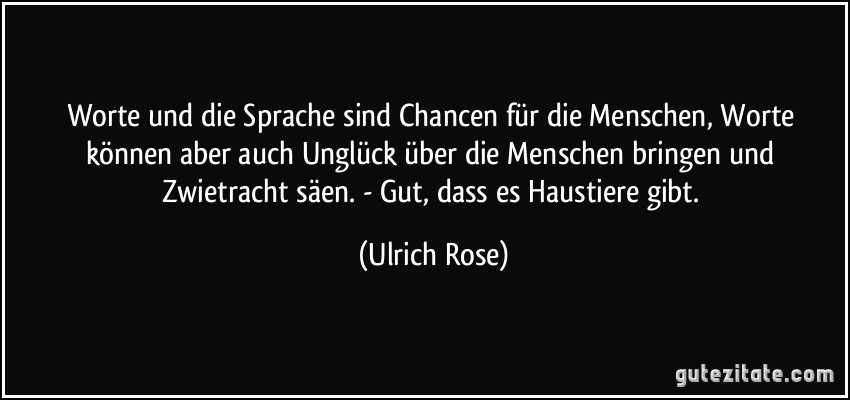 Worte und die Sprache sind Chancen für die Menschen, Worte können aber auch Unglück über die Menschen bringen und Zwietracht säen. - Gut, dass es Haustiere gibt. (Ulrich Rose)