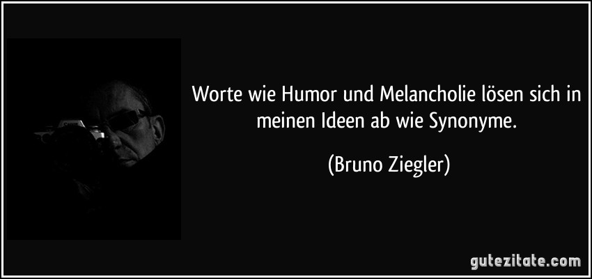 Worte wie Humor und Melancholie lösen sich in meinen Ideen ab wie Synonyme. (Bruno Ziegler)
