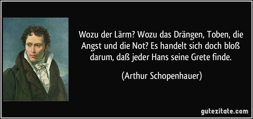 Wozu der Lärm? Wozu das Drängen, Toben, die Angst und die Not? Es handelt sich doch bloß darum, daß jeder Hans seine Grete finde. (Arthur Schopenhauer)