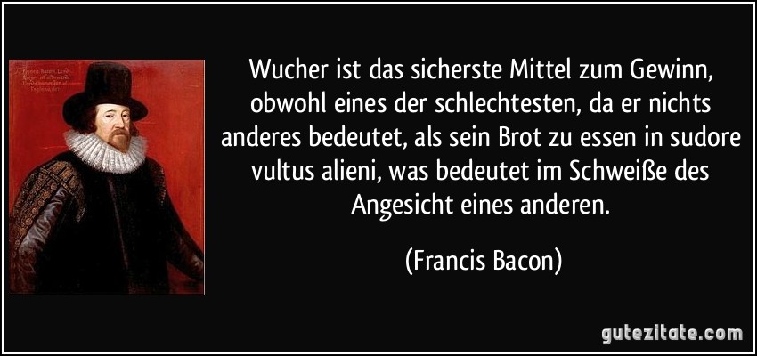 Wucher ist das sicherste Mittel zum Gewinn, obwohl eines der schlechtesten, da er nichts anderes bedeutet, als sein Brot zu essen in sudore vultus alieni, was bedeutet im Schweiße des Angesicht eines anderen. (Francis Bacon)