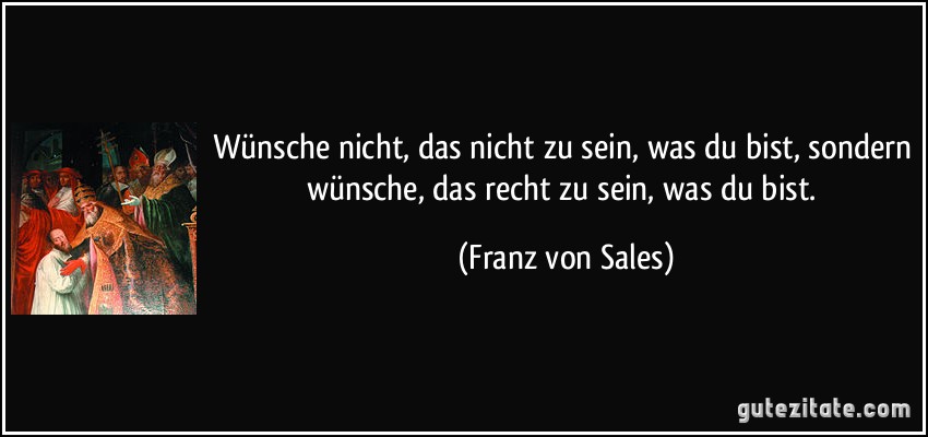 Wünsche nicht, das nicht zu sein, was du bist, sondern wünsche, das recht zu sein, was du bist. (Franz von Sales)