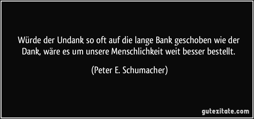 Würde der Undank so oft auf die lange Bank geschoben wie der Dank, wäre es um unsere Menschlichkeit weit besser bestellt. (Peter E. Schumacher)