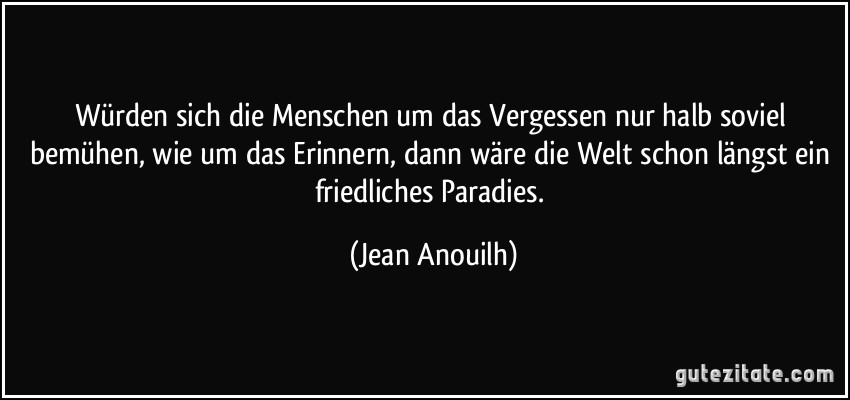 Würden sich die Menschen um das Vergessen nur halb soviel bemühen, wie um das Erinnern, dann wäre die Welt schon längst ein friedliches Paradies. (Jean Anouilh)