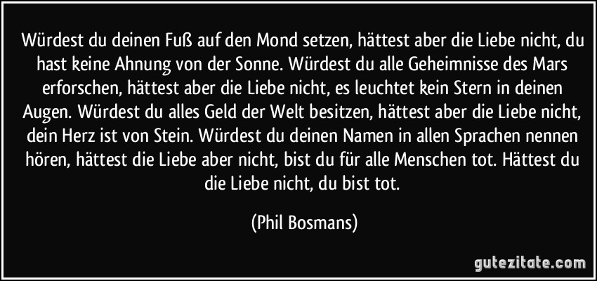 Würdest du deinen Fuß auf den Mond setzen, hättest aber die Liebe nicht, du hast keine Ahnung von der Sonne. Würdest du alle Geheimnisse des Mars erforschen, hättest aber die Liebe nicht, es leuchtet kein Stern in deinen Augen. Würdest du alles Geld der Welt besitzen, hättest aber die Liebe nicht, dein Herz ist von Stein. Würdest du deinen Namen in allen Sprachen nennen hören, hättest die Liebe aber nicht, bist du für alle Menschen tot. Hättest du die Liebe nicht, du bist tot. (Phil Bosmans)