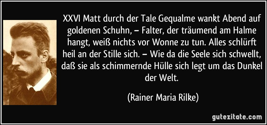 XXVI Matt durch der Tale Gequalme wankt Abend auf goldenen Schuhn, – Falter, der träumend am Halme hangt, weiß nichts vor Wonne zu tun. Alles schlürft heil an der Stille sich. – Wie da die Seele sich schwellt, daß sie als schimmernde Hülle sich legt um das Dunkel der Welt. (Rainer Maria Rilke)