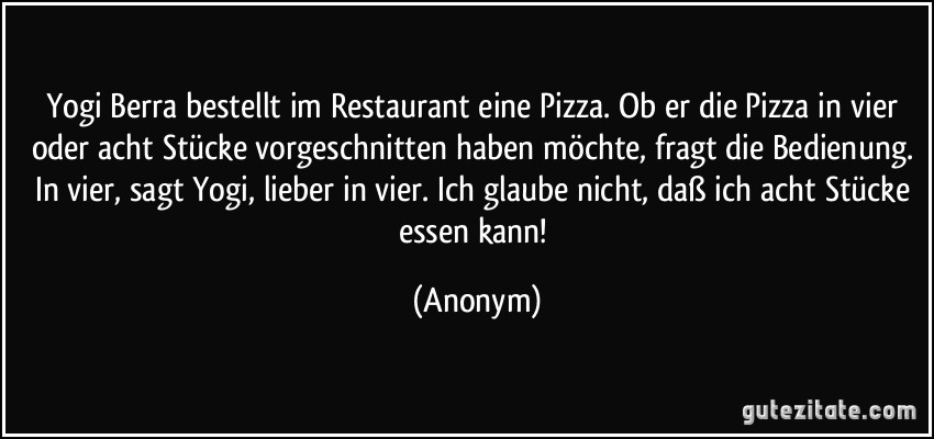 Yogi Berra bestellt im Restaurant eine Pizza. Ob er die Pizza in vier oder acht Stücke vorgeschnitten haben möchte, fragt die Bedienung. In vier, sagt Yogi, lieber in vier. Ich glaube nicht, daß ich acht Stücke essen kann! (Anonym)