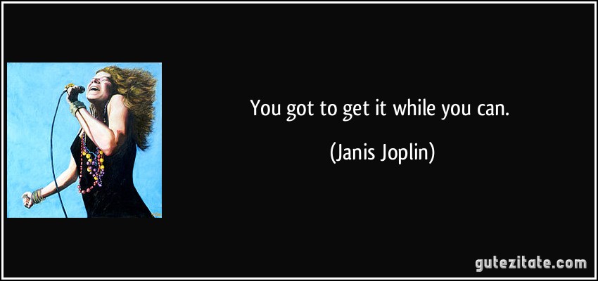 You got to get it while you can. (Janis Joplin)