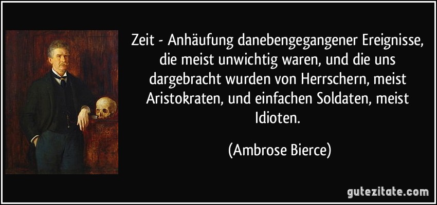 Zeit - Anhäufung danebengegangener Ereignisse, die meist unwichtig waren, und die uns dargebracht wurden von Herrschern, meist Aristokraten, und einfachen Soldaten, meist Idioten. (Ambrose Bierce)