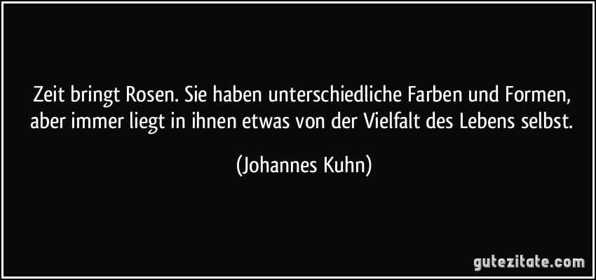 Zeit bringt Rosen. Sie haben unterschiedliche Farben und Formen, aber immer liegt in ihnen etwas von der Vielfalt des Lebens selbst. (Johannes Kuhn)