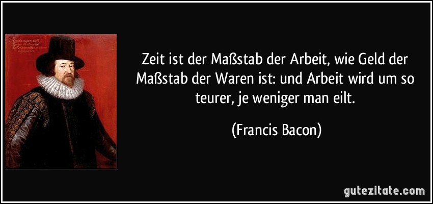 Zeit ist der Maßstab der Arbeit, wie Geld der Maßstab der Waren ist: und Arbeit wird um so teurer, je weniger man eilt. (Francis Bacon)