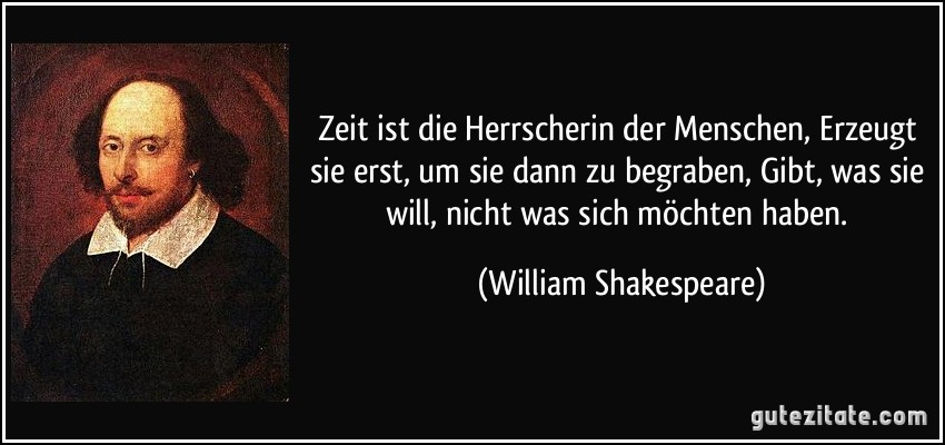 Zeit ist die Herrscherin der Menschen, Erzeugt sie erst, um sie dann zu begraben, Gibt, was sie will, nicht was sich möchten haben. (William Shakespeare)