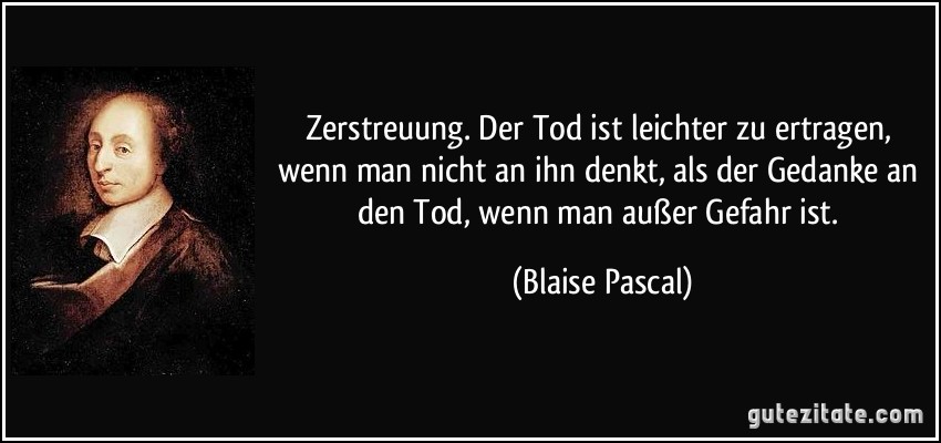 Zerstreuung. Der Tod ist leichter zu ertragen, wenn man nicht an ihn denkt, als der Gedanke an den Tod, wenn man außer Gefahr ist. (Blaise Pascal)