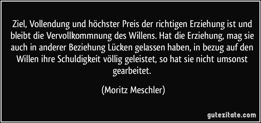 Ziel, Vollendung und höchster Preis der richtigen Erziehung ist und bleibt die Vervollkommnung des Willens. Hat die Erziehung, mag sie auch in anderer Beziehung Lücken gelassen haben, in bezug auf den Willen ihre Schuldigkeit völlig geleistet, so hat sie nicht umsonst gearbeitet. (Moritz Meschler)