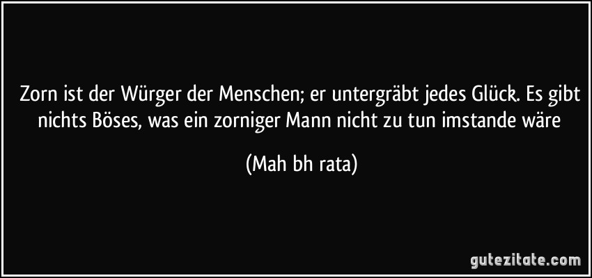 Zorn ist der Würger der Menschen; er untergräbt jedes Glück. Es gibt nichts Böses, was ein zorniger Mann nicht zu tun imstande wäre (Mahābhārata)