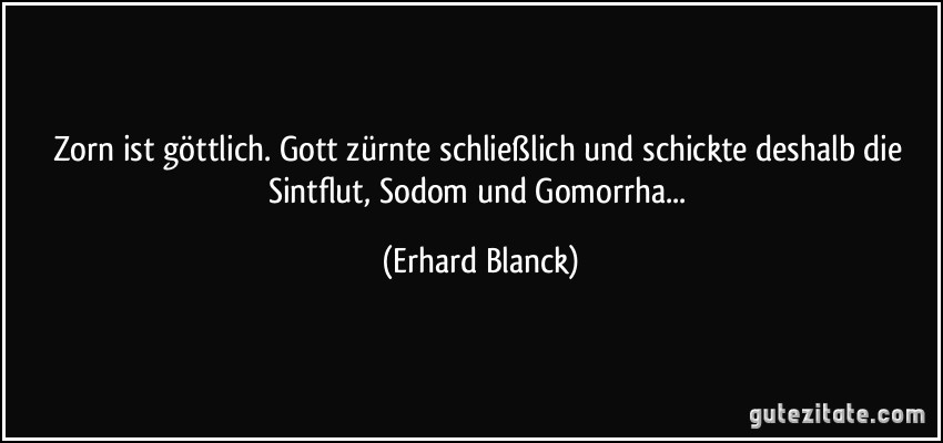 Zorn ist göttlich. Gott zürnte schließlich und schickte deshalb die Sintflut, Sodom und Gomorrha... (Erhard Blanck)