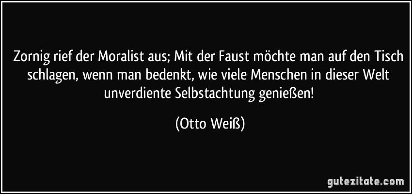 Zornig rief der Moralist aus; Mit der Faust möchte man auf den Tisch schlagen, wenn man bedenkt, wie viele Menschen in dieser Welt unverdiente Selbstachtung genießen! (Otto Weiß)