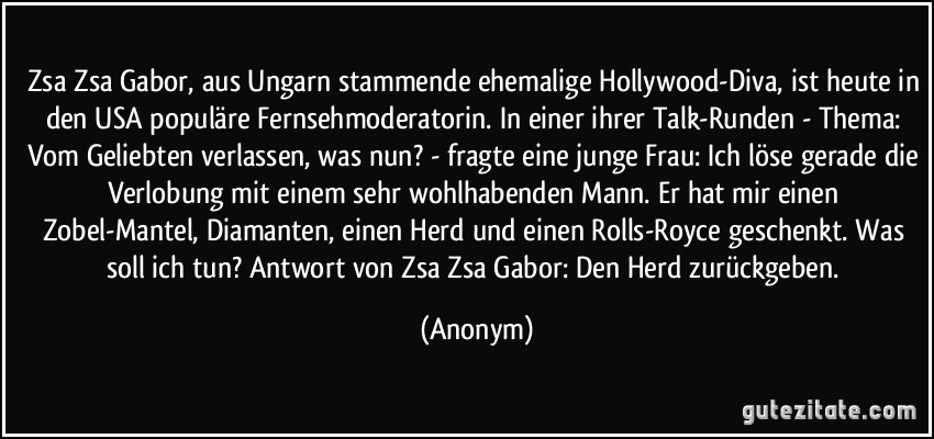 Zsa Zsa Gabor, aus Ungarn stammende ehemalige Hollywood-Diva, ist heute in den USA populäre Fernsehmoderatorin. In einer ihrer Talk-Runden - Thema: Vom Geliebten verlassen, was nun? - fragte eine junge Frau: Ich löse gerade die Verlobung mit einem sehr wohlhabenden Mann. Er hat mir einen Zobel-Mantel, Diamanten, einen Herd und einen Rolls-Royce geschenkt. Was soll ich tun? Antwort von Zsa Zsa Gabor: Den Herd zurückgeben. (Anonym)