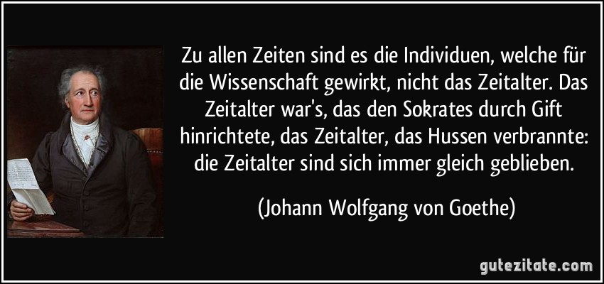 Zu allen Zeiten sind es die Individuen, welche für die Wissenschaft gewirkt, nicht das Zeitalter. Das Zeitalter war's, das den Sokrates durch Gift hinrichtete, das Zeitalter, das Hussen verbrannte: die Zeitalter sind sich immer gleich geblieben. (Johann Wolfgang von Goethe)