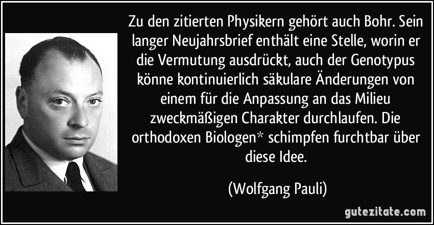 Zu den zitierten Physikern gehört auch Bohr. Sein langer Neujahrsbrief enthält eine Stelle, worin er die Vermutung ausdrückt, auch der Genotypus könne kontinuierlich säkulare Änderungen von einem für die Anpassung an das Milieu zweckmäßigen Charakter durchlaufen. Die orthodoxen Biologen* schimpfen furchtbar über diese Idee. (Wolfgang Pauli)