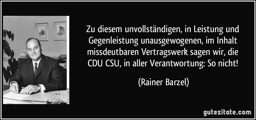 Zu diesem unvollständigen, in Leistung und Gegenleistung unausgewogenen, im Inhalt missdeutbaren Vertragswerk sagen wir, die CDU/CSU, in aller Verantwortung: So nicht! (Rainer Barzel)
