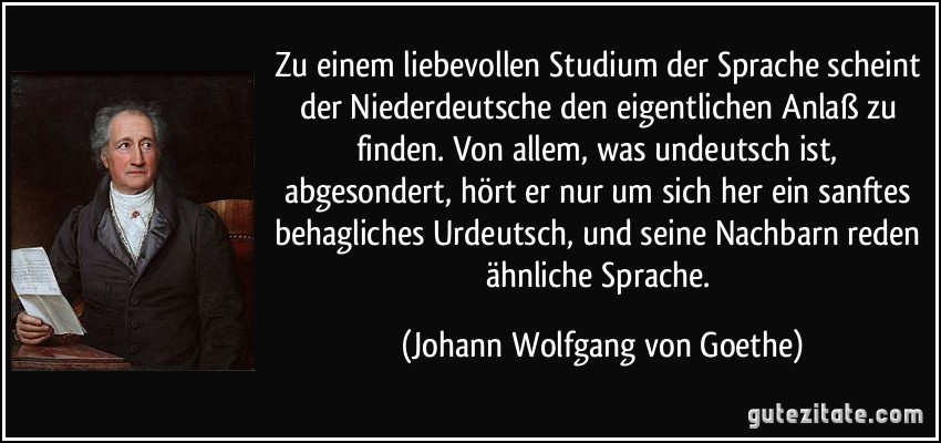 Zu einem liebevollen Studium der Sprache scheint der Niederdeutsche den eigentlichen Anlaß zu finden. Von allem, was undeutsch ist, abgesondert, hört er nur um sich her ein sanftes behagliches Urdeutsch, und seine Nachbarn reden ähnliche Sprache. (Johann Wolfgang von Goethe)